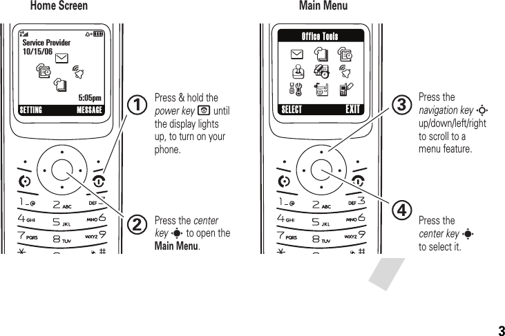 3&amp;zåSETTING MESSAGEService Provider10/15/065:05pmtesn4321Home Screen Main MenuPress &amp; hold the power key P until the display lights up, to turn on your phone.Press the center key s to open the Main Menu.Press thenavigation key S up/down/left/right to scroll to a menu feature.Press thecenter key sto select it.SELECT EXITOffice Toolse n sQ É tw r l