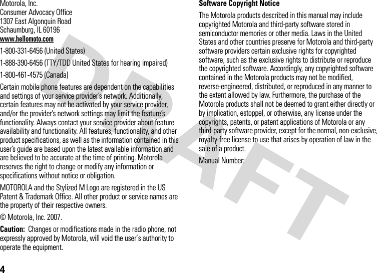 4Motorola, Inc.Consumer Advocacy Office1307 East Algonquin RoadSchaumburg, IL 60196www.hellomoto.com1-800-331-6456 (United States)1-888-390-6456 (TTY/TDD United States for hearing impaired)1-800-461-4575 (Canada)Certain mobile phone features are dependent on the capabilities and settings of your service provider’s network. Additionally, certain features may not be activated by your service provider, and/or the provider’s network settings may limit the feature’s functionality. Always contact your service provider about feature availability and functionality. All features, functionality, and other product specifications, as well as the information contained in this user’s guide are based upon the latest available information and are believed to be accurate at the time of printing. Motorola reserves the right to change or modify any information or specifications without notice or obligation.MOTOROLA and the Stylized M Logo are registered in the US Patent &amp; Trademark Office. All other product or service names are the property of their respective owners.© Motorola, Inc. 2007.Caution:  Changes or modifications made in the radio phone, not expressly approved by Motorola, will void the user’s authority to operate the equipment.Software Copyright NoticeThe Motorola products described in this manual may include copyrighted Motorola and third-party software stored in semiconductor memories or other media. Laws in the United States and other countries preserve for Motorola and third-party software providers certain exclusive rights for copyrighted software, such as the exclusive rights to distribute or reproduce the copyrighted software. Accordingly, any copyrighted software contained in the Motorola products may not be modified, reverse-engineered, distributed, or reproduced in any manner to the extent allowed by law. Furthermore, the purchase of the Motorola products shall not be deemed to grant either directly or by implication, estoppel, or otherwise, any license under the copyrights, patents, or patent applications of Motorola or any third-party software provider, except for the normal, non-exclusive, royalty-free license to use that arises by operation of law in the sale of a product.Manual Number: