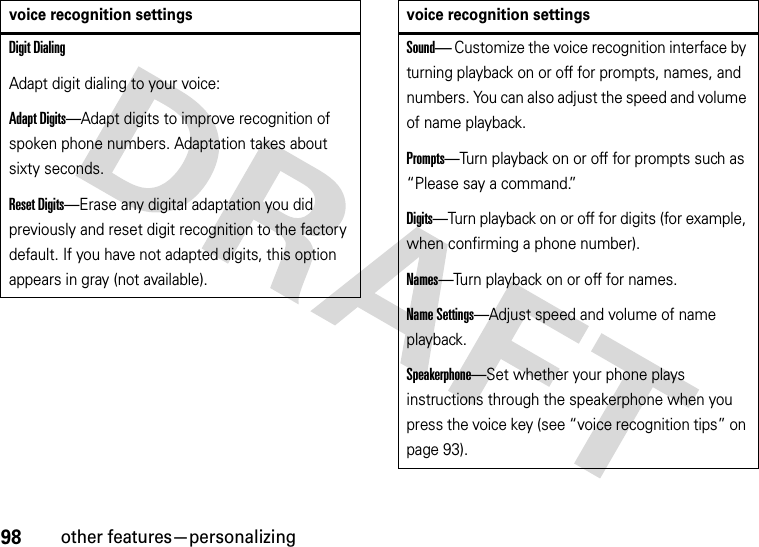 98other features—personalizingDigit DialingAdapt digit dialing to your voice:Adapt Digits—Adapt digits to improve recognition of spoken phone numbers. Adaptation takes about sixty seconds.Reset Digits—Erase any digital adaptation you did previously and reset digit recognition to the factory default. If you have not adapted digits, this option appears in gray (not available).voice recognition settingsSound— Customize the voice recognition interface by turning playback on or off for prompts, names, and numbers. You can also adjust the speed and volume of name playback.Prompts—Turn playback on or off for prompts such as “Please say a command.”Digits—Turn playback on or off for digits (for example, when confirming a phone number).Names—Turn playback on or off for names.Name Settings—Adjust speed and volume of name playback.Speakerphone—Set whether your phone plays instructions through the speakerphone when you press the voice key (see “voice recognition tips” on page 93).voice recognition settings