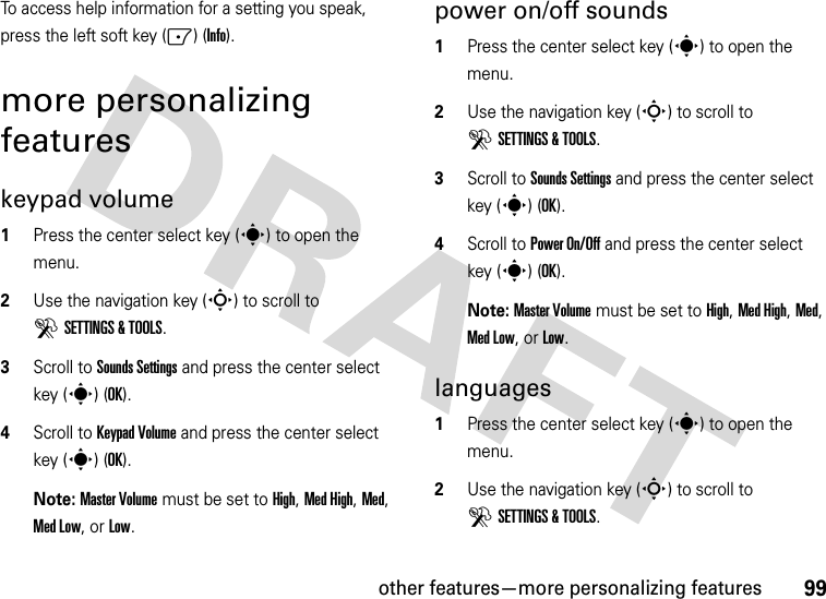 other features—more personalizing features99To access help information for a setting you speak, press the left soft key (-) (Info).more personalizing featureskeypad volume  1Press the center select key (s) to open the menu.2Use the navigation key (S) to scroll to DSETTINGS &amp; TOOLS.3Scroll to Sounds Settings and press the center select key (s) (OK).4Scroll to Keypad Volume and press the center select key (s) (OK).Note: Master Volume must be set to High, Med High, Med, Med Low, or Low.power on/off sounds  1Press the center select key (s) to open the menu.2Use the navigation key (S) to scroll to DSETTINGS &amp; TOOLS.3Scroll to Sounds Settings and press the center select key (s) (OK).4Scroll to Power On/Off and press the center select key (s) (OK).Note: Master Volume must be set to High, Med High, Med, Med Low, or Low.languages  1Press the center select key (s) to open the menu.2Use the navigation key (S) to scroll to DSETTINGS &amp; TOOLS.