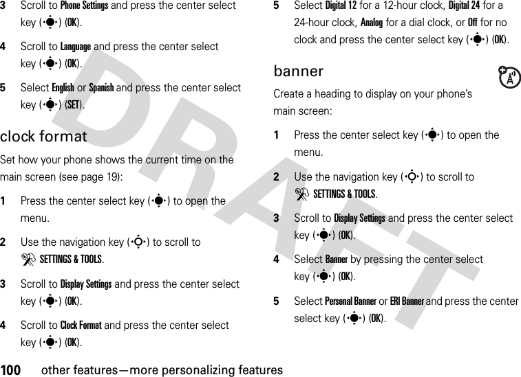 100other features—more personalizing features3Scroll to Phone Settings and press the center select key (s) (OK).4Scroll to Language and press the center select key (s) (OK).5Select English or Spanish and press the center select key (s) (SET).clock formatSet how your phone shows the current time on the main screen (see page 19):  1Press the center select key (s) to open the menu.2Use the navigation key (S) to scroll to DSETTINGS &amp; TOOLS.3Scroll to Display Settings and press the center select key (s) (OK).4Scroll to Clock Format and press the center select key (s) (OK).5Select Digital 12 for a 12-hour clock, Digital 24 for a 24-hour clock, Analog for a dial clock, or Off for no clock and press the center select key (s) (OK).bannerCreate a heading to display on your phone’s main screen:  1Press the center select key (s) to open the menu.2Use the navigation key (S) to scroll to DSETTINGS &amp; TOOLS.3Scroll to Display Settings and press the center select key (s) (OK).4Select Banner by pressing the center select key (s) (OK).5Select Personal Banner or ERI Banner and press the center select key (s) (OK).