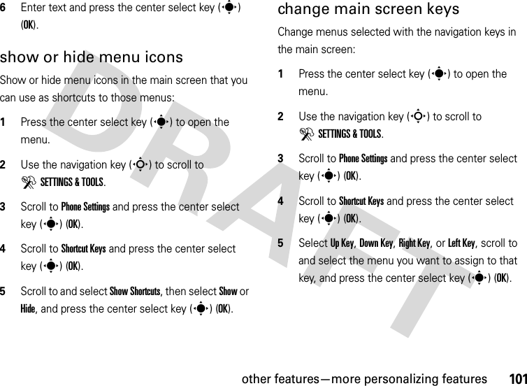 other features—more personalizing features1016Enter text and press the center select key (s) (OK).show or hide menu iconsShow or hide menu icons in the main screen that you can use as shortcuts to those menus:  1Press the center select key (s) to open the menu.2Use the navigation key (S) to scroll to DSETTINGS &amp; TOOLS.3Scroll to Phone Settings and press the center select key (s) (OK).4Scroll to Shortcut Keys and press the center select key (s) (OK).5Scroll to and select Show Shortcuts, then select Show or Hide, and press the center select key (s) (OK).change main screen keysChange menus selected with the navigation keys in the main screen:  1Press the center select key (s) to open the menu.2Use the navigation key (S) to scroll to DSETTINGS &amp; TOOLS.3Scroll to Phone Settings and press the center select key (s) (OK).4Scroll to Shortcut Keys and press the center select key (s) (OK).5Select Up Key, Down Key, Right Key, or Left Key, scroll to and select the menu you want to assign to that key, and press the center select key (s) (OK).