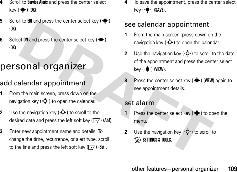 other features—personal organizer1094Scroll to Service Alerts and press the center select key (s) (OK).5Scroll to ERI and press the center select key (s) (OK).6Select ON and press the center select key (s) (OK).personal organizeradd calendar appointment   1From the main screen, press down on the navigation key (S) to open the calendar.2Use the navigation key (S) to scroll to the desired date and press the left soft key (-) (Add).3Enter new appointment name and details. To change the time, recurrence, or alert type, scroll to the line and press the left soft key (-) (Set).4To save the appointment, press the center select key (s) (SAVE).see calendar appointment  1From the main screen, press down on the navigation key (S) to open the calendar.2Use the navigation key (S) to scroll to the date of the appointment and press the center select key (s) (VIEW).3Press the center select key (s) (VIEW) again to see appointment details.set alarm  1Press the center select key (s) to open the menu.2Use the navigation key (S) to scroll to DSETTINGS &amp; TOOLS.