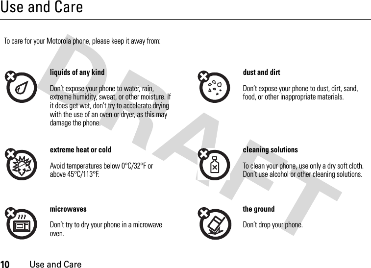 10Use and CareUse and CareUse and Ca reTo care for your Motorola phone, please keep it away from:liquids of any kind dust and dirtDon’t expose your phone to water, rain, extreme humidity, sweat, or other moisture. If it does get wet, don’t try to accelerate drying with the use of an oven or dryer, as this may damage the phone.Don’t expose your phone to dust, dirt, sand, food, or other inappropriate materials.extreme heat or cold cleaning solutionsAvoid temperatures below 0°C/32°F or above 45°C/113°F.To clean your phone, use only a dry soft cloth. Don’t use alcohol or other cleaning solutions.microwaves the groundDon’t try to dry your phone in a microwave oven.Don’t drop your phone.