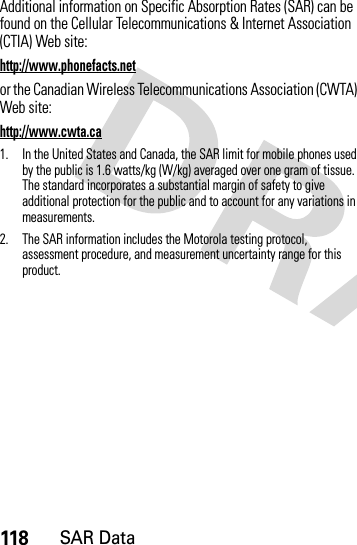 118SAR DataAdditional information on Specific Absorption Rates (SAR) can be found on the Cellular Telecommunications &amp; Internet Association (CTIA) Web site:http://www.phonefacts.netor the Canadian Wireless Telecommunications Association (CWTA) Web site:http://www.cwta.ca1. In the United States and Canada, the SAR limit for mobile phones used by the public is 1.6 watts/kg (W/kg) averaged over one gram of tissue. The standard incorporates a substantial margin of safety to give additional protection for the public and to account for any variations in measurements.2. The SAR information includes the Motorola testing protocol, assessment procedure, and measurement uncertainty range for this product.