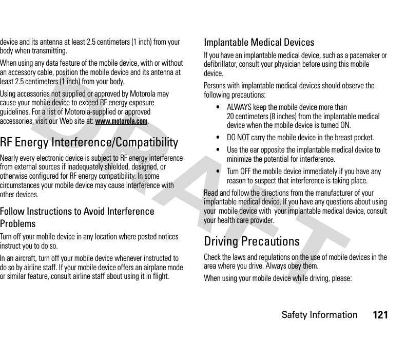 Safety Information121device and its antenna at least 2.5 centimeters (1 inch) from your body when transmitting.When using any data feature of the mobile device, with or without an accessory cable, position the mobile device and its antenna at least 2.5 centimeters (1 inch) from your body.Using accessories not supplied or approved by Motorola may cause your mobile device to exceed RF energy exposure guidelines. For a list of Motorola-supplied or approved accessories, visit our Web site at: www.motorola.com.RF Energy Interference/CompatibilityNearly every electronic device is subject to RF energy interference from external sources if inadequately shielded, designed, or otherwise configured for RF energy compatibility. In some circumstances your mobile device may cause interference with other devices.Follow Instructions to Avoid Interference ProblemsTurn off your mobile device in any location where posted notices instruct you to do so.In an aircraft, turn off your mobile device whenever instructed to do so by airline staff. If your mobile device offers an airplane mode or similar feature, consult airline staff about using it in flight.Implantable Medical DevicesIf you have an implantable medical device, such as a pacemaker or defibrillator, consult your physician before using this mobile device.Persons with implantable medical devices should observe the following precautions:•ALWAYS keep the mobile device more than 20 centimeters (8 inches) from the implantable medical device when the mobile device is turned ON.•DO NOT carry the mobile device in the breast pocket.•Use the ear opposite the implantable medical device to minimize the potential for interference.•Turn OFF the mobile device immediately if you have any reason to suspect that interference is taking place.Read and follow the directions from the manufacturer of your implantable medical device. If you have any questions about using your  mobile device with  your implantable medical device, consult your health care provider.Driving PrecautionsCheck the laws and regulations on the use of mobile devices in the area where you drive. Always obey them.When using your mobile device while driving, please: