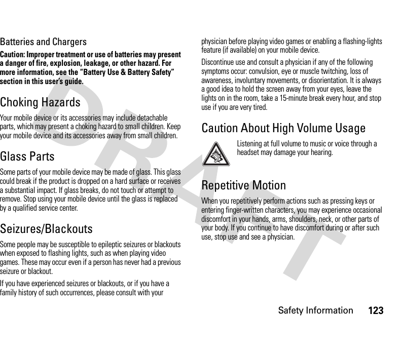 Safety Information123Batteries and ChargersCaution: Improper treatment or use of batteries may present a danger of fire, explosion, leakage, or other hazard. For more information, see the “Battery Use &amp; Battery Safety” section in this user’s guide.Choking HazardsYour mobile device or its accessories may include detachable parts, which may present a choking hazard to small children. Keep your mobile device and its accessories away from small children.Glass PartsSome parts of your mobile device may be made of glass. This glass could break if the product is dropped on a hard surface or receives a substantial impact. If glass breaks, do not touch or attempt to remove. Stop using your mobile device until the glass is replaced by a qualified service center.Seizures/BlackoutsSome people may be susceptible to epileptic seizures or blackouts when exposed to flashing lights, such as when playing video games. These may occur even if a person has never had a previous seizure or blackout.If you have experienced seizures or blackouts, or if you have a family history of such occurrences, please consult with your physician before playing video games or enabling a flashing-lights feature (if available) on your mobile device.Discontinue use and consult a physician if any of the following symptoms occur: convulsion, eye or muscle twitching, loss of awareness, involuntary movements, or disorientation. It is always a good idea to hold the screen away from your eyes, leave the lights on in the room, take a 15-minute break every hour, and stop use if you are very tired.Caution About High Volume UsageListening at full volume to music or voice through a headset may damage your hearing.Repetitive MotionWhen you repetitively perform actions such as pressing keys or entering finger-written characters, you may experience occasional discomfort in your hands, arms, shoulders, neck, or other parts of your body. If you continue to have discomfort during or after such use, stop use and see a physician.