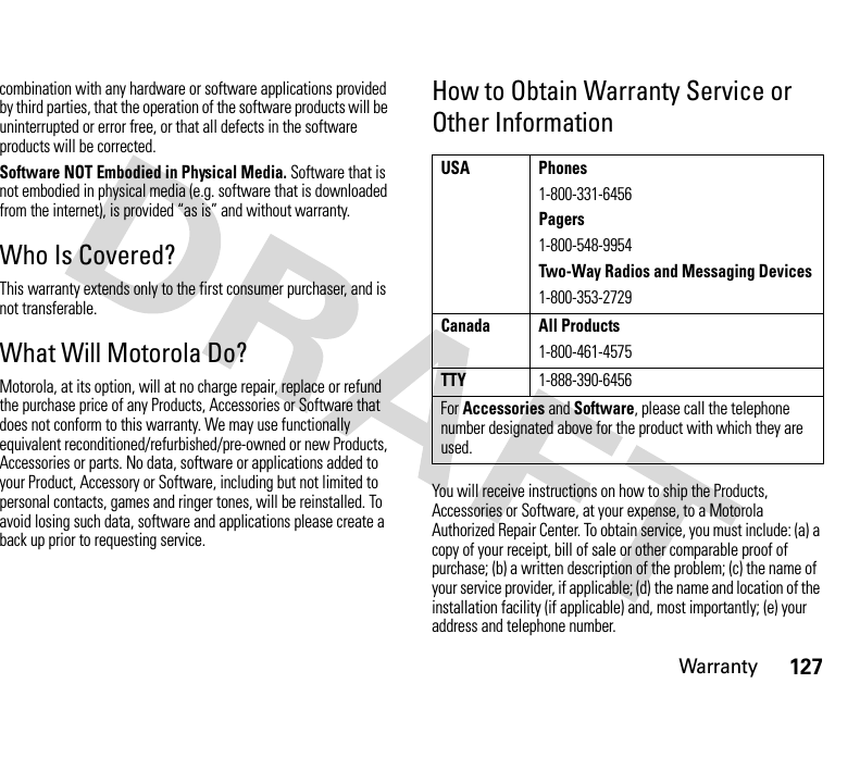 Warranty127combination with any hardware or software applications provided by third parties, that the operation of the software products will be uninterrupted or error free, or that all defects in the software products will be corrected.Software NOT Embodied in Physical Media. Software that is not embodied in physical media (e.g. software that is downloaded from the internet), is provided “as is” and without warranty.Who Is Covered?This warranty extends only to the first consumer purchaser, and is not transferable.What Will Motorola Do?Motorola, at its option, will at no charge repair, replace or refund the purchase price of any Products, Accessories or Software that does not conform to this warranty. We may use functionally equivalent reconditioned/refurbished/pre-owned or new Products, Accessories or parts. No data, software or applications added to your Product, Accessory or Software, including but not limited to personal contacts, games and ringer tones, will be reinstalled. To avoid losing such data, software and applications please create a back up prior to requesting service.How to Obtain Warranty Service or Other InformationYou will receive instructions on how to ship the Products, Accessories or Software, at your expense, to a Motorola Authorized Repair Center. To obtain service, you must include: (a) a copy of your receipt, bill of sale or other comparable proof of purchase; (b) a written description of the problem; (c) the name of your service provider, if applicable; (d) the name and location of the installation facility (if applicable) and, most importantly; (e) your address and telephone number.USA Phones1-800-331-6456Pagers1-800-548-9954Two-Way Radios and Messaging Devices1-800-353-2729Canada All Products1-800-461-4575TTY1-888-390-6456For Accessories and Software, please call the telephone number designated above for the product with which they are used.