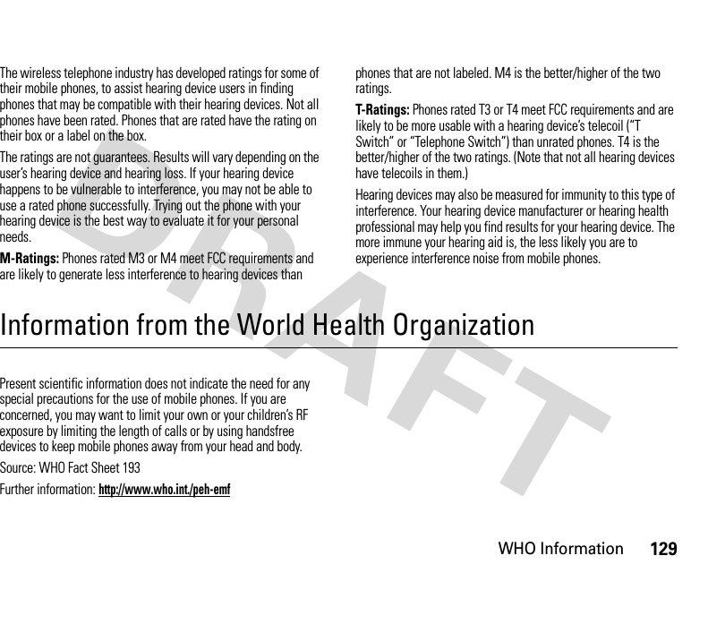 WHO Information129The wireless telephone industry has developed ratings for some of their mobile phones, to assist hearing device users in finding phones that may be compatible with their hearing devices. Not all phones have been rated. Phones that are rated have the rating on their box or a label on the box.The ratings are not guarantees. Results will vary depending on the user’s hearing device and hearing loss. If your hearing device happens to be vulnerable to interference, you may not be able to use a rated phone successfully. Trying out the phone with your hearing device is the best way to evaluate it for your personal needs.M-Ratings: Phones rated M3 or M4 meet FCC requirements and are likely to generate less interference to hearing devices than phones that are not labeled. M4 is the better/higher of the two ratings.T-Ratings: Phones rated T3 or T4 meet FCC requirements and are likely to be more usable with a hearing device’s telecoil (“T Switch” or “Telephone Switch”) than unrated phones. T4 is the better/higher of the two ratings. (Note that not all hearing devices have telecoils in them.)Hearing devices may also be measured for immunity to this type of interference. Your hearing device manufacturer or hearing health professional may help you find results for your hearing device. The more immune your hearing aid is, the less likely you are to experience interference noise from mobile phones.Information from the World Health OrganizationWHO InformationPresent scientific information does not indicate the need for any special precautions for the use of mobile phones. If you are concerned, you may want to limit your own or your children’s RF exposure by limiting the length of calls or by using handsfree devices to keep mobile phones away from your head and body.Source: WHO Fact Sheet 193Further information: http://www.who.int./peh-emf