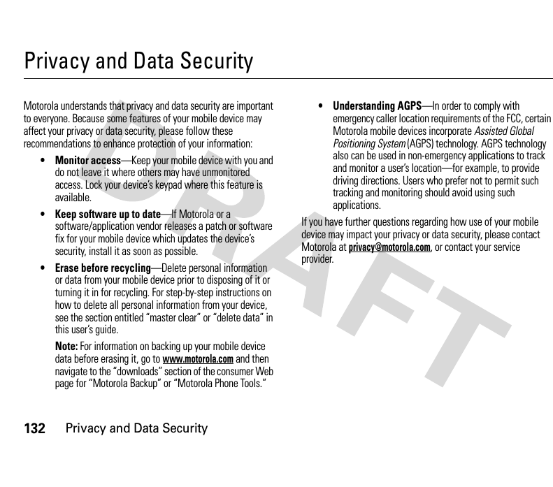 132Privacy and Data SecurityPrivacy and Data SecurityPrivacy and Data SecurityMotorola understands that privacy and data security are important to everyone. Because some features of your mobile device may affect your privacy or data security, please follow these recommendations to enhance protection of your information:• Monitor access—Keep your mobile device with you and do not leave it where others may have unmonitored access. Lock your device’s keypad where this feature is available.• Keep software up to date—If Motorola or a software/application vendor releases a patch or software fix for your mobile device which updates the device’s security, install it as soon as possible.• Erase before recycling—Delete personal information or data from your mobile device prior to disposing of it or turning it in for recycling. For step-by-step instructions on how to delete all personal information from your device, see the section entitled “master clear” or “delete data” in this user’s guide.Note: For information on backing up your mobile device data before erasing it, go to www.motorola.com and then navigate to the “downloads” section of the consumer Web page for “Motorola Backup” or “Motorola Phone Tools.”• Understanding AGPS—In order to comply with emergency caller location requirements of the FCC, certain Motorola mobile devices incorporate Assisted Global Positioning System (AGPS) technology. AGPS technology also can be used in non-emergency applications to track and monitor a user’s location—for example, to provide driving directions. Users who prefer not to permit such tracking and monitoring should avoid using such applications.If you have further questions regarding how use of your mobile device may impact your privacy or data security, please contact Motorola at privacy@motorola.com, or contact your service provider.