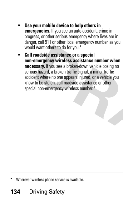 134Driving Safety• Use your mobile device to help others in emergencies. If you see an auto accident, crime in progress, or other serious emergency where lives are in danger, call 911 or other local emergency number, as you would want others to do for you.*• Call roadside assistance or a special non-emergency wireless assistance number when necessary. If you see a broken-down vehicle posing no serious hazard, a broken traffic signal, a minor traffic accident where no one appears injured, or a vehicle you know to be stolen, call roadside assistance or other special non-emergency wireless number.** Wherever wireless phone service is available.