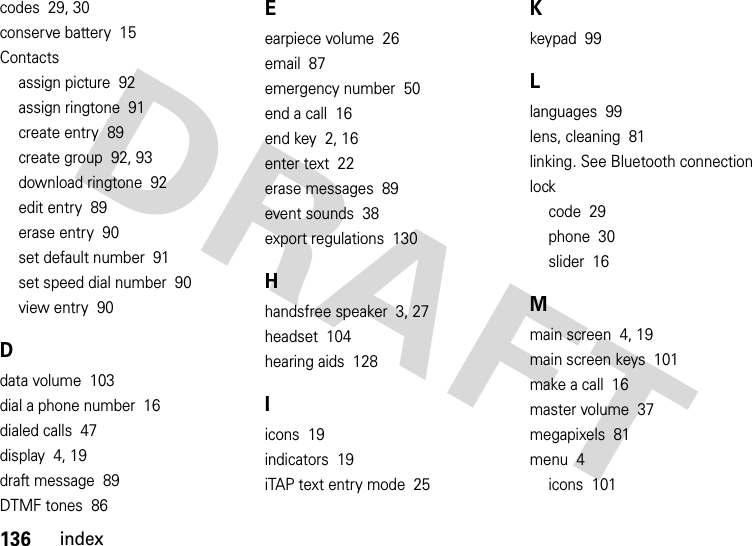 136indexcodes  29, 30conserve battery  15Contactsassign picture  92assign ringtone  91create entry  89create group  92, 93download ringtone  92edit entry  89erase entry  90set default number  91set speed dial number  90view entry  90Ddata volume  103dial a phone number  16dialed calls  47display  4, 19draft message  89DTMF tones  86Eearpiece volume  26email  87emergency number  50end a call  16end key  2, 16enter text  22erase messages  89event sounds  38export regulations  130Hhandsfree speaker  3, 27headset  104hearing aids  128Iicons  19indicators  19iTAP text entry mode  25Kkeypad  99Llanguages  99lens, cleaning  81linking. See Bluetooth connectionlockcode  29phone  30slider  16Mmain screen  4, 19main screen keys  101make a call  16master volume  37megapixels  81menu  4icons  101