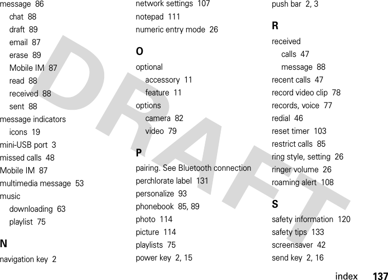 index137message  86chat  88draft  89email  87erase  89Mobile IM  87read  88received  88sent  88message indicatorsicons  19mini-USB port  3missed calls  48Mobile IM  87multimedia message  53musicdownloading  63playlist  75Nnavigation key  2network settings  107notepad  111numeric entry mode  26Ooptionalaccessory  11feature  11optionscamera  82video  79Ppairing. See Bluetooth connectionperchlorate label  131personalize  93phonebook  85, 89photo  114picture  114playlists  75power key  2, 15push bar  2, 3Rreceivedcalls  47message  88recent calls  47record video clip  78records, voice  77redial  46reset timer  103restrict calls  85ring style, setting  26ringer volume  26roaming alert  108Ssafety information  120safety tips  133screensaver  42send key  2, 16