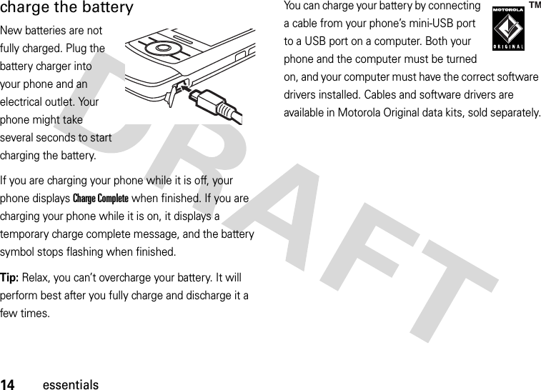 14essentialscharge the batteryNew batteries are not fully charged. Plug the battery charger into your phone and an electrical outlet. Your phone might take several seconds to start charging the battery. If you are charging your phone while it is off, your phone displays Charge Complete when finished. If you are charging your phone while it is on, it displays a temporary charge complete message, and the battery symbol stops flashing when finished.Tip: Relax, you can’t overcharge your battery. It will perform best after you fully charge and discharge it a few times.You can charge your battery by connecting a cable from your phone’s mini-USB port to a USB port on a computer. Both your phone and the computer must be turned on, and your computer must have the correct software drivers installed. Cables and software drivers are available in Motorola Original data kits, sold separately.