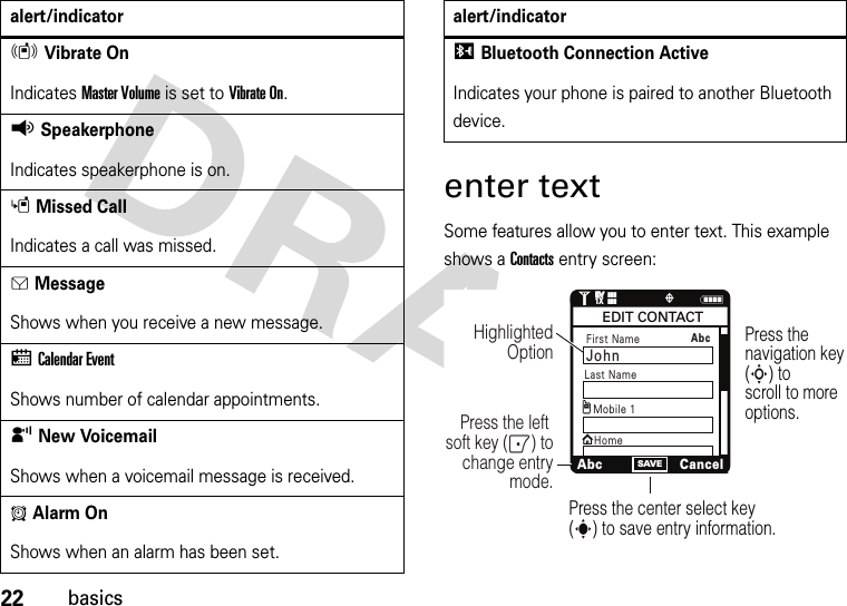 22basicsenter textSome features allow you to enter text. This example shows a Contacts entry screen:rVibrate OnIndicates Master Volume is set to Vibrate On.qSpeakerphoneIndicates speakerphone is on.sMissed CallIndicates a call was missed. gMessageShows when you receive a new message.xCalendar EventShows number of calendar appointments.yNew VoicemailShows when a voicemail message is received.AAlarm OnShows when an alarm has been set.alert/indicatorIBluetooth Connection ActiveIndicates your phone is paired to another Bluetooth device.alert/indicatorNSAVE1❙❙❙ò❙❙❙1XEVEVPress the navigation key (S) to scroll to more options.Press the center select key (s) to save entry information.Press the left soft key (-) to change entry mode.Highlighted OptionFirst Name JohnxAbcCancelEDIT CONTACTMobile 1HomegLast Name Abc 