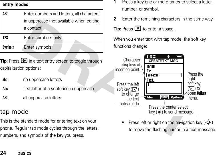 24basicsTip: Press * in a text entry screen to toggle through capitalization options:tap modeThis is the standard mode for entering text on your phone. Regular tap mode cycles through the letters, numbers, and symbols of the key you press.  1Press a key one or more times to select a letter, number, or symbol.2Enter the remaining characters in the same way.Tip: Press # to enter a space.When you enter text with tap mode, the soft key functions change:•Press left or right on the navigation key (S) to move the flashing cursor in a text message.ABCEnter numbers and letters, all characters in uppercase (not available when editing a contact).123Enter numbers only.SymbolsEnter symbols.abcno uppercase lettersAbcfirst letter of a sentence in uppercaseABCall uppercase lettersentry modesNAbcOptionsSENDCharacter displays at insertion point.To:TPress the left soft key (-) to change the text entry mode.Press the rightsoft key (+) to open Options menu.Press the center select key (s) to send message.0/160                    233-2233CREATE TXT  MSGText:1❙❙❙ò❙❙❙1XEVEV