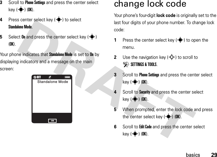 29basics3Scroll to Phone Settings and press the center select key (s) (OK).4Press center select key (s) to select Standalone Mode.5Select On and press the center select key (s) (OK).Your phone indicates that Standalone Mode is set to On by displaying indicators and a message on the main screen:change lock codeYour phone’s four-digit lock code is originally set to the last four digits of your phone number. To change lock code:  1Press the center select key (s) to open the menu.2Use the navigation key (S) to scroll to DSETTINGS &amp; TOOLS.3Scroll to Phone Settings and press the center select key (s) (OK).4Scroll to Security and press the center select key (s) (OK).5When prompted, enter the lock code and press the center select key (s) (OK).6Scroll to Edit Code and press the center select key (s) (OK).%OFF         KNStandalone ModeOK