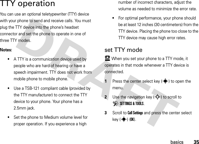 35basicsTTY operationYou can use an optional teletypewriter (TTY) device with your phone to send and receive calls. You must plug the TTY device into the phone’s headset connector and set the phone to operate in one of three TTY modes.Notes:•A TTY is a communication device used by people who are hard of hearing or have a speech impairment. TTY does not work from mobile phone to mobile phone.•Use a TSB-121 compliant cable (provided by the TTY manufacturer) to connect the TTY device to your phone. Your phone has a 2.5mm jack.•Set the phone to Medium volume level for proper operation. If you experience a high number of incorrect characters, adjust the volume as needed to minimize the error rate.•For optimal performance, your phone should be at least 12 inches (30 centimeters) from the TTY device. Placing the phone too close to the TTY device may cause high error rates.set TTY modeù When you set your phone to a TTY mode, it operates in that mode whenever a TTY device is connected.  1Press the center select key (s) to open the menu.2Use the navigation key (S) to scroll to DSETTINGS &amp; TOOLS.3Scroll to Call Settings and press the center select key (s) (OK).