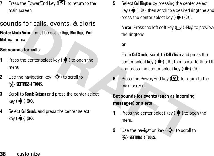 38customize7Press the Power/End key (O) to return to the main screen.sounds for calls, events, &amp; alertsNote: Master Volume must be set to High, Med High, Med, Med Low, or Low.Set sounds for calls:  1Press the center select key (s) to open the menu.2Use the navigation key (S) to scroll to DSETTINGS &amp; TOOLS.3Scroll to Sounds Settings and press the center select key (s) (OK).4Select Call Sounds and press the center select key (s) (OK).5Select Call Ringtone by pressing the center select key (s) (OK), then scroll to a desired ringtone and press the center select key (s) (OK).Note: Press the left soft key (-) (Play) to preview the ringtone.orFrom Call Sounds, scroll to Call Vibrate and press the center select key (s) (OK), then scroll to On or Off and press the center select key (s) (OK).6Press the Power/End key (P) to return to the main screen.Set sounds for events (such as incoming messages) or alerts:  1Press the center select key (s) to open the menu.2Use the navigation key (S) to scroll to DSETTINGS &amp; TOOLS.