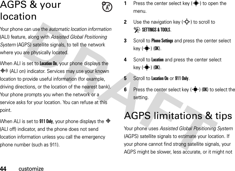 44customizeAGPS &amp; your locationYour phone can use the automatic location information (ALI) feature, along with Assisted Global Positioning System (AGPS) satellite signals, to tell the network where you are physically located.When ALI is set to Location On, your phone displays the O (ALI on) indicator. Services may use your known location to provide useful information (for example, driving directions, or the location of the nearest bank). Your phone prompts you when the network or a service asks for your location. You can refuse at this point.When ALI is set to 911 Only, your phone displays the P (ALI off) indicator, and the phone does not send location information unless you call the emergency phone number (such as 911).  1Press the center select key (s) to open the menu.2Use the navigation key (S) to scroll to DSETTINGS &amp; TOOLS.3Scroll to Phone Settings and press the center select key (s) (OK).4Scroll to Location and press the center select key (s) (OK).5Scroll to Location On or 911 Only.6Press the center select key (s) (OK) to select the setting.AGPS limitations &amp; tipsYour phone uses Assisted Global Positioning System (AGPS) satellite signals to estimate your location. If your phone cannot find strong satellite signals, your AGPS might be slower, less accurate, or it might not 