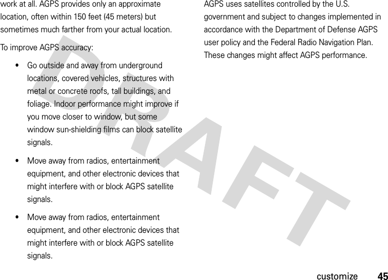 45customizework at all. AGPS provides only an approximate location, often within 150 feet (45 meters) but sometimes much farther from your actual location. To improve AGPS accuracy:•Go outside and away from underground locations, covered vehicles, structures with metal or concrete roofs, tall buildings, and foliage. Indoor performance might improve if you move closer to window, but some window sun-shielding films can block satellite signals.•Move away from radios, entertainment equipment, and other electronic devices that might interfere with or block AGPS satellite signals.•Move away from radios, entertainment equipment, and other electronic devices that might interfere with or block AGPS satellite signals.AGPS uses satellites controlled by the U.S. government and subject to changes implemented in accordance with the Department of Defense AGPS user policy and the Federal Radio Navigation Plan. These changes might affect AGPS performance. 