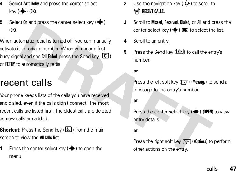 47calls4Select Auto Retry and press the center select key (s) (OK).5Select On and press the center select key (s) (OK).When automatic redial is turned off, you can manually activate it to redial a number. When you hear a fast busy signal and see Call Failed, press the Send key (N) or RETRY to automatically redial.recent callsYour phone keeps lists of the calls you have received and dialed, even if the calls didn’t connect. The most recent calls are listed first. The oldest calls are deleted as new calls are added.Shortcut: Press the Send key (N) from the main screen to view the All Calls list.  1Press the center select key (s) to open the menu.2Use the navigation key (S) to scroll to ARECENT CALLS.3Scroll to Missed, Received, Dialed, or All and press the center select key (s) (OK) to select the list.4Scroll to an entry.5Press the Send key (N) to call the entry’s number.orPress the left soft key (-) (Message) to send a message to the entry’s number.orPress the center select key (s) (OPEN) to view entry details.orPress the right soft key (+) (Options) to perform other actions on the entry.