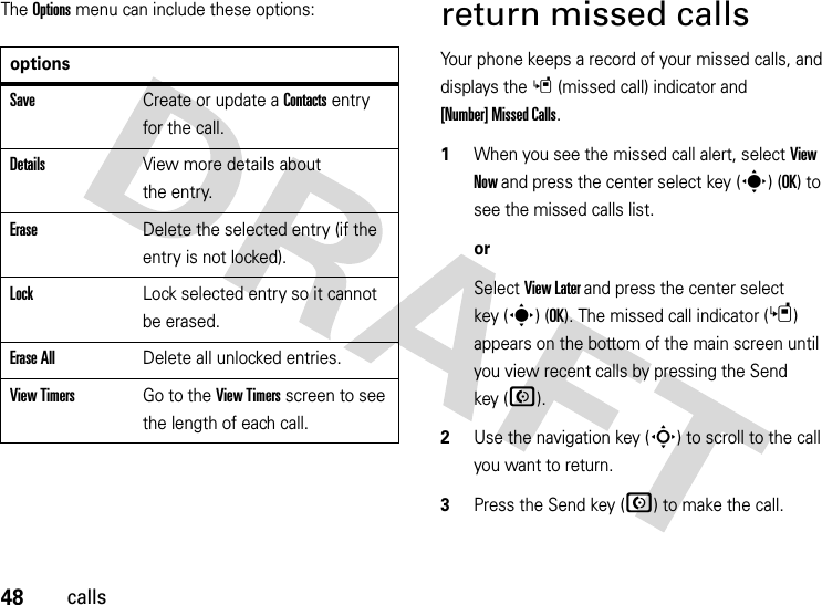 48callsThe Options menu can include these options:return missed callsYour phone keeps a record of your missed calls, and displays the s(missed call) indicator and [Number] Missed Calls.  1When you see the missed call alert, select View Now and press the center select key (s) (OK) to see the missed calls list.orSelect View Later and press the center select key (s) (OK). The missed call indicator (s) appears on the bottom of the main screen until you view recent calls by pressing the Send key (N).2Use the navigation key (S) to scroll to the call you want to return.3Press the Send key (N) to make the call.optionsSaveCreate or update a Contacts entry for the call.DetailsView more details about the entry.EraseDelete the selected entry (if the entry is not locked).LockLock selected entry so it cannot be erased.Erase AllDelete all unlocked entries.View TimersGo to the View Timers screen to see the length of each call.