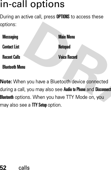 52callsin-call optionsDuring an active call, press OPTIONS to access these options:Note: When you have a Bluetooth device connected during a call, you may also see Audio to Phone and Disconnect Bluetooth options. When you have TTY Mode on, you may also see a TTY Setup option.Messaging Main MenuContact List NotepadRecent Calls Voice RecordBluetooth Menu