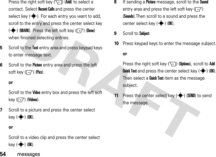 54messagesPress the right soft key (+) (Add) to select a contact. Select Recent Calls and press the center select key (s). For each entry you want to add, scroll to the entry and press the center select key (s) (MARK). Press the left soft key (-) (Done) when finished selecting entries.5Scroll to the Text entry area and press keypad keys to enter message text.6Scroll to the Picture entry area and press the left soft key (-) (Pics).orScroll to the Video entry box and press the left soft key (-) (Videos).7Scroll to a picture and press the center select key (s) (OK).orScroll to a video clip and press the center select key (s) (OK).8If sending a Picture message, scroll to the Sound entry area and press the left soft key (-) (Sounds).Then scroll to a sound and press the center select key (s) (OK).9Scroll to Subject.10Press keypad keys to enter the message subject.orPress the right soft key (+) (Options), scroll to Add Quick Text and press the center select key (s) (OK). Then select a Quick Text item as the message subject.11Press the center select key (s) (SEND) to send the message.