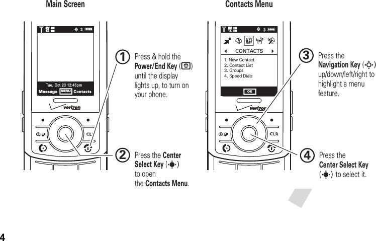 4NNb      CONTACTS      c1. New Contact2. Contact List3. Groups4. Speed DialsB G HA DMessageContactsTue, Oct 23 12:45pmMENU OK1❙❙❙ò❙❙❙1XEVEV1❙❙❙ò❙❙❙1XEVEVMain Screen Contacts Menu Press &amp; hold the Power/End Key (P) until the display lights up, to turn on your phone.1Press theCenter Select Key (s) to select it.4Press the Navigation Key (S) up/down/left/right to highlight a menu feature.3Press the Center Select Key (s) to openthe Contacts Menu.2