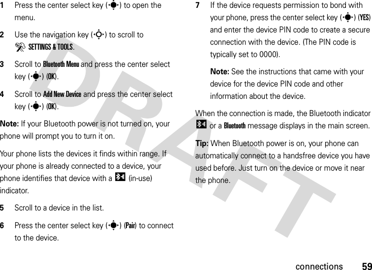 59connections  1Press the center select key (s) to open the menu.2Use the navigation key (S) to scroll to DSETTINGS &amp; TOOLS.3Scroll to Bluetooth Menu and press the center select key (s) (OK).4Scroll to Add New Device and press the center select key (s) (OK).Note: If your Bluetooth power is not turned on, your phone will prompt you to turn it on.Your phone lists the devices it finds within range. If your phone is already connected to a device, your phone identifies that device with a I (in-use) indicator.5Scroll to a device in the list.6Press the center select key (s) (Pair) to connect to the device.7If the device requests permission to bond with your phone, press the center select key (s) (YES) and enter the device PIN code to create a secure connection with the device. (The PIN code is typically set to 0000).Note: See the instructions that came with your device for the device PIN code and other information about the device.When the connection is made, the Bluetooth indicator I or a Bluetooth message displays in the main screen.Tip: When Bluetooth power is on, your phone can automatically connect to a handsfree device you have used before. Just turn on the device or move it near the phone.