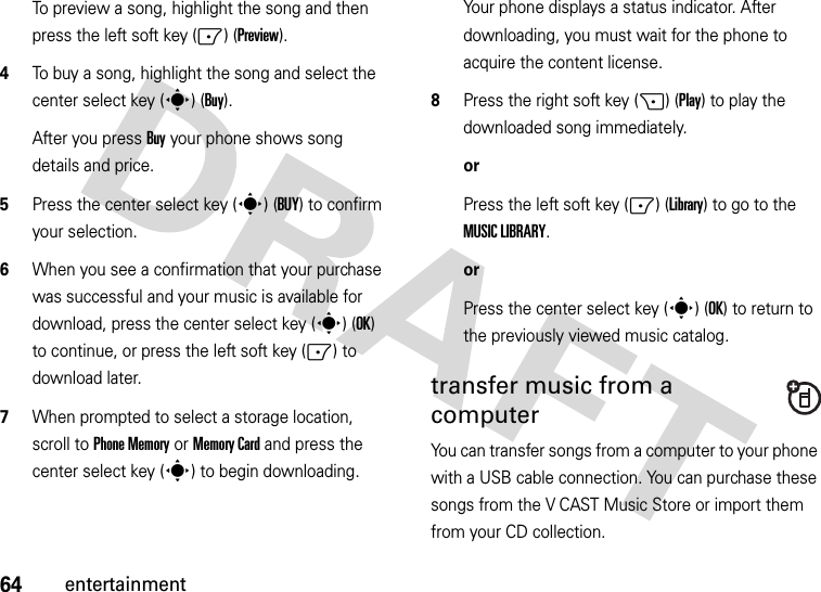 64entertainmentTo preview a song, highlight the song and then press the left soft key (-) (Preview).4To buy a song, highlight the song and select the center select key (s) (Buy).After you press Buy your phone shows song details and price.5Press the center select key (s) (BUY) to confirm your selection.6When you see a confirmation that your purchase was successful and your music is available for download, press the center select key (s) (OK) to continue, or press the left soft key (-) to download later.7When prompted to select a storage location, scroll to Phone Memory or Memory Card and press the center select key (s) to begin downloading.Your phone displays a status indicator. After downloading, you must wait for the phone to acquire the content license.8Press the right soft key (+) (Play) to play the downloaded song immediately.orPress the left soft key (-) (Library) to go to the MUSIC LIBRARY.orPress the center select key (s) (OK) to return to the previously viewed music catalog.transfer music from a computerYou can transfer songs from a computer to your phone with a USB cable connection. You can purchase these songs from the V CAST Music Store or import them from your CD collection. 