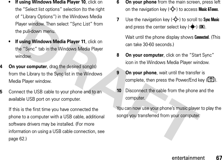 67entertainment• If using Windows Media Player 10, click on the “Select list options” selection (to the right of “Library Options”) in the Windows Media Player window. Then select “Sync List” from the pull-down menu.• If using Windows Media Player 11, click on the “Sync” tab in the Windows Media Player window.4 On your computer, drag the desired song(s) from the Library to the Sync list in the Windows Media Player window.5Connect the USB cable to your phone and to an available USB port on your computer.If this is the first time you have connected the phone to a computer with a USB cable, additional software drivers may be installed. (For more information on using a USB cable connection, see page 62.)6 On your phone from the main screen, press left on the navigation key (S) to access Music &amp;Tones.7Use the navigation key (S) to scroll to Sync Music and press the center select key (s) (OK).Wait until the phone display shows Connected. (This can take 30-60 seconds.)8 On your computer, click on the “Start Sync” icon in the Windows Media Player window.9 On your phone, wait until the transfer is complete, then press the Power/End key (O).10Disconnect the cable from the phone and the computer.You can now use your phone’s music player to play the songs you transferred from your computer.