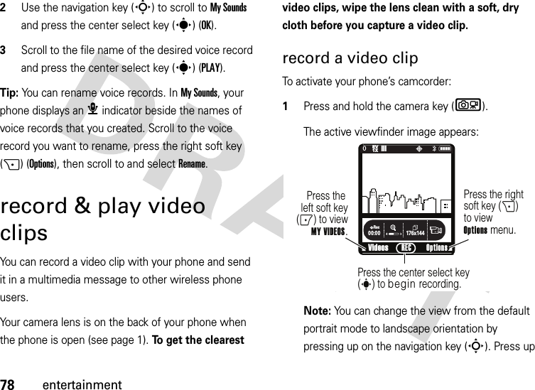 78entertainment2Use the navigation key (S) to scroll to My Sounds and press the center select key (s) (OK).3Scroll to the file name of the desired voice record and press the center select key (s) (PLAY).Tip: You can rename voice records. In My Sounds, your phone displays an æ indicator beside the names of voice records that you created. Scroll to the voice record you want to rename, press the right soft key (+) (Options), then scroll to and select Rename.record &amp; play video clipsYou can record a video clip with your phone and send it in a multimedia message to other wireless phone users.Your camera lens is on the back of your phone when the phone is open (see page 1). To get the clearest video clips, wipe the lens clean with a soft, dry cloth before you capture a video clip.record a video clipTo activate your phone’s camcorder:  1Press and hold the camera key (b).The active viewfinder image appears:Note: You can change the view from the default portrait mode to landscape orientation by pressing up on the navigation key (S). Press up 176x144Rec00:00VideosN0EV1X❙❙❙P&lt;Press the right soft key (+) to viewOptions menu.Press the left soft key(-) to view MY VIDEOS.Press the center select key (s) to begin recording.Options REC