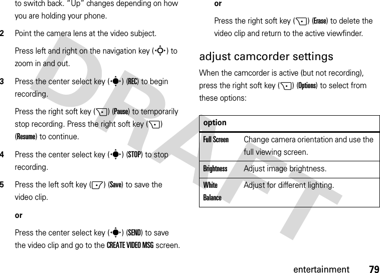 79entertainmentto switch back. “Up” changes depending on how you are holding your phone.2Point the camera lens at the video subject.Press left and right on the navigation key (S) to zoom in and out.3Press the center select key (s) (REC) to begin recording.Press the right soft key (+) (Pause) to temporarily stop recording. Press the right soft key (+) (Resume) to continue.4Press the center select key (s) (STOP) to stop recording.5Press the left soft key (-) (Save) to save the video clip.orPress the center select key (s)(SEND) to save the video clip and go to the CREATE VIDEO MSG screen.orPress the right soft key (+) (Erase) to delete the video clip and return to the active viewfinder.adjust camcorder settingsWhen the camcorder is active (but not recording), press the right soft key (+) (Options) to select from these options:optionFull ScreenChange camera orientation and use the full viewing screen.BrightnessAdjust image brightness.White BalanceAdjust for different lighting.