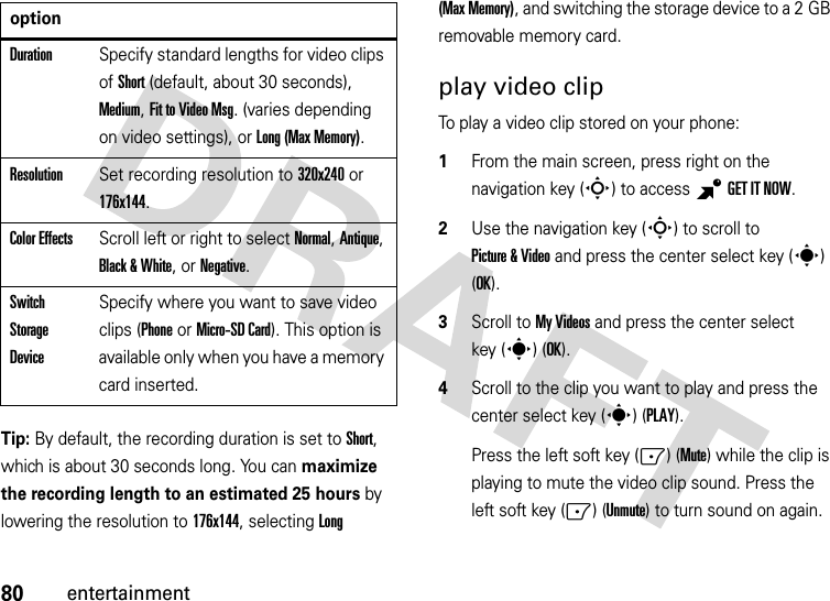 80entertainmentTip: By default, the recording duration is set to Short, which is about 30 seconds long. You can maximize the recording length to an estimated 25 hours by lowering the resolution to 176x144, selecting Long (Max Memory), and switching the storage device to a 2 GB removable memory card.play video clipTo play a video clip stored on your phone:  1From the main screen, press right on the navigation key (S) to access BGETITNOW.2Use the navigation key (S) to scroll to Picture &amp; Video and press the center select key (s) (OK).3Scroll to My Videos and press the center select key (s) (OK).4Scroll to the clip you want to play and press the center select key (s) (PLAY).Press the left soft key (-) (Mute) while the clip is playing to mute the video clip sound. Press the left soft key (-) (Unmute) to turn sound on again.DurationSpecify standard lengths for video clips of Short (default, about 30 seconds), Medium, Fit to Video Msg. (varies depending on video settings), or Long (Max Memory).ResolutionSet recording resolution to 320x240 or 176x144. Color EffectsScroll left or right to select Normal, Antique, Black &amp; White, or Negative.Switch Storage DeviceSpecify where you want to save video clips (Phone or Micro-SD Card). This option is available only when you have a memory card inserted.option