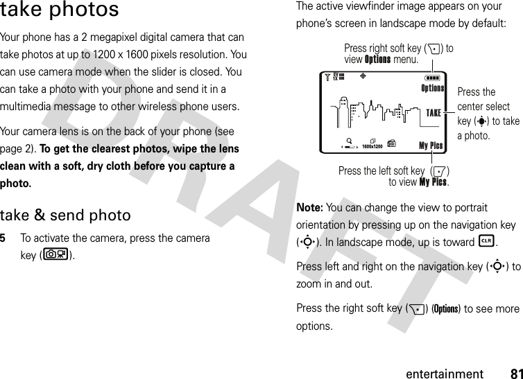 81entertainmenttake photosYour phone has a 2 megapixel digital camera that can take photos at up to 1200 x 1600 pixels resolution. You can use camera mode when the slider is closed. You can take a photo with your phone and send it in a multimedia message to other wireless phone users.Your camera lens is on the back of your phone (see page 2). To get the clearest photos, wipe the lens clean with a soft, dry cloth before you capture a photo.take &amp; send photo  5To activate the camera, press the camera key (b).The active viewfinder image appears on your phone’s screen in landscape mode by default:Note: You can change the view to portrait orientation by pressing up on the navigation key (S). In landscape mode, up is toward B.Press left and right on the navigation key (S) to zoom in and out.Press the right soft key (+) (Options) to see more options.NP11600x12001XEV❙❙❙❙❙❙Press right soft key (+) to view Options menu.Press the left soft key  (-) to view My Pics.Press the center select key (s) to take a photo.OptionsMy Pics TAKE(