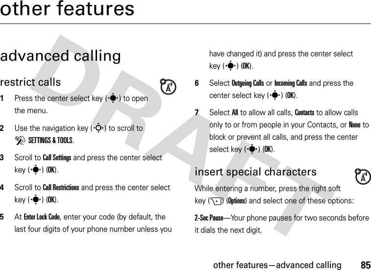 other features—advanced calling85other featuresadvanced callingrestrict calls  1Press the center select key (s) to open the menu.2Use the navigation key (S) to scroll to DSETTINGS &amp; TOOLS.3Scroll to Call Settings and press the center select key (s) (OK).4Scroll to Call Restrictions and press the center select key (s) (OK).5At Enter Lock Code, enter your code (by default, the last four digits of your phone number unless you have changed it) and press the center select key (s) (OK).6Select Outgoing Calls or Incoming Calls and press the center select key (s) (OK).7Select All to allow all calls, Contacts to allow calls only to or from people in your Contacts, or None to block or prevent all calls, and press the center select key (s) (OK).insert special charactersWhile entering a number, press the right soft key (+) (Options) and select one of these options:2-Sec Pause—Your phone pauses for two seconds before it dials the next digit.