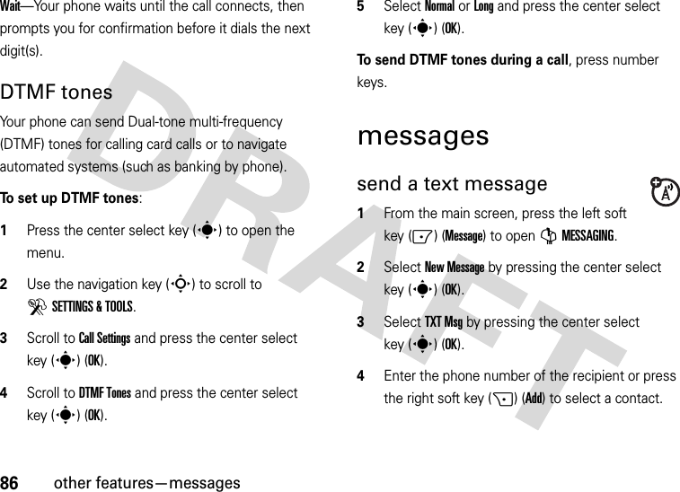 86other features—messagesWait—Your phone waits until the call connects, then prompts you for confirmation before it dials the next digit(s). DTMF tones Your phone can send Dual-tone multi-frequency (DTMF) tones for calling card calls or to navigate automated systems (such as banking by phone).To set up DTMF tones:  1Press the center select key (s) to open the menu.2Use the navigation key (S) to scroll to DSETTINGS &amp; TOOLS.3Scroll to Call Settings and press the center select key (s) (OK).4Scroll to DTMF Tones and press the center select key (s) (OK).5Select Normal or Long and press the center select key (s) (OK).To send DTMF tones during a call, press number keys.messagessend a text message  1From the main screen, press the left soft key (-) (Message) to open GMESSAGING.2Select New Message by pressing the center select key (s) (OK).3Select TXT Msg by pressing the center select key (s) (OK).4Enter the phone number of the recipient or press the right soft key (+) (Add) to select a contact.