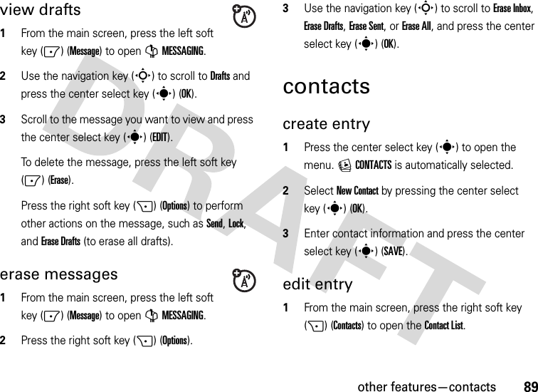 other features—contacts89view drafts  1From the main screen, press the left soft key (-) (Message) to open GMESSAGING.2Use the navigation key (S) to scroll to Drafts and press the center select key (s) (OK).3Scroll to the message you want to view and press the center select key (s)(EDIT).To delete the message, press the left soft key (-) (Erase).Press the right soft key (+) (Options) to perform other actions on the message, such as Send, Lock, and Erase Drafts (to erase all drafts).erase messages  1From the main screen, press the left soft key (-) (Message) to open GMESSAGING.2Press the right soft key (+) (Options).3Use the navigation key (S) to scroll to Erase Inbox, Erase Drafts, Erase Sent, or Erase All, and press the center select key (s) (OK).contactscreate entry  1Press the center select key (s) to open the menu. ECONTACTS is automatically selected.2Select New Contact by pressing the center select key (s) (OK).3Enter contact information and press the center select key (s) (SAVE).edit entry  1From the main screen, press the right soft key (+) (Contacts) to open the Contact List.