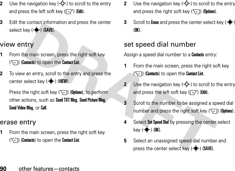 90other features—contacts2Use the navigation key (S) to scroll to the entry and press the left soft key (-) (Edit).3Edit the contact information and press the center select key (s) (SAVE).view entry  1From the main screen, press the right soft key (+) (Contacts) to open the Contact List.2To view an entry, scroll to the entry and press the center select key (s) (VIEW).Press the right soft key (+) (Options), to perform other actions, such as Send TXT Msg, Send Picture Msg, Send Video Msg, or Call.erase entry  1From the main screen, press the right soft key (+) (Contacts) to open the Contact List.2Use the navigation key (S) to scroll to the entry and press the right soft key (+) (Options).3Scroll to Erase and press the center select key (s) (OK).set speed dial numberAssign a speed dial number to a Contacts entry:  1From the main screen, press the right soft key (+) (Contacts) to open the Contact List.2Use the navigation key (S) to scroll to the entry and press the left soft key (-) (Edit).3Scroll to the number to be assigned a speed dial number and press the right soft key (+) (Options).4Select Set Speed Dial by pressing the center select key (s) (OK).5Select an unassigned speed dial number and press the center select key (s)(SAVE).