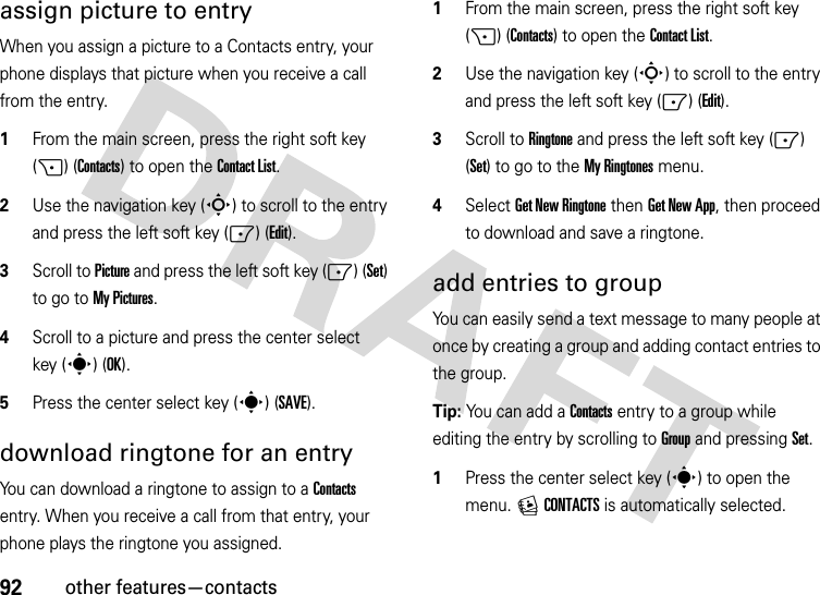 92other features—contactsassign picture to entryWhen you assign a picture to a Contacts entry, your phone displays that picture when you receive a call from the entry.  1From the main screen, press the right soft key (+) (Contacts) to open the Contact List.2Use the navigation key (S) to scroll to the entry and press the left soft key (-) (Edit).3Scroll to Picture and press the left soft key (-) (Set) to go to My Pictures.4Scroll to a picture and press the center select key (s) (OK).5Press the center select key (s) (SAVE).download ringtone for an entryYou can download a ringtone to assign to a Contacts entry. When you receive a call from that entry, your phone plays the ringtone you assigned.  1From the main screen, press the right soft key (+) (Contacts) to open the Contact List.2Use the navigation key (S) to scroll to the entry and press the left soft key (-) (Edit).3Scroll to Ringtone and press the left soft key (-) (Set) to go to the My Ringtones menu.4Select Get New Ringtone then Get New App, then proceed to download and save a ringtone.add entries to groupYou can easily send a text message to many people at once by creating a group and adding contact entries to the group.Tip: You can add a Contacts entry to a group while editing the entry by scrolling to Group and pressing Set.   1Press the center select key (s) to open the menu. ECONTACTS is automatically selected.