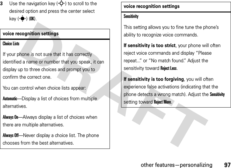 other features—personalizing973Use the navigation key (S) to scroll to the desired option and press the center select key (s) (OK).voice recognition settingsChoice ListsIf your phone is not sure that it has correctly identified a name or number that you speak, it can display up to three choices and prompt you to confirm the correct one.You can control when choice lists appear:Automatic—Display a list of choices from multiple alternatives.Always On—Always display a list of choices when there are multiple alternatives.Always Off—Never display a choice list. The phone chooses from the best alternatives.SensitivityThis setting allows you to fine tune the phone’s ability to recognize voice commands.If sensitivity is too strict, your phone will often reject voice commands and display “Please repeat...” or “No match found.” Adjust the sensitivity toward Reject Less.If sensitivity is too forgiving, you will often experience false activations (indicating that the phone detects a wrong match). Adjust the Sensitivity setting toward Reject More.voice recognition settings