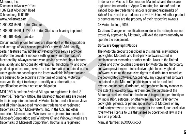 5Motorola, Inc.Consumer Advocacy Office1307 East Algonquin RoadSchaumburg, IL 60196www.hellomoto.com1-800-331-6456 (United States)1-888-390-6456 (TTY/TDD United States for hearing impaired)1-800-461-4575 (Canada)Certain mobile phone features are dependent on the capabilities and settings of your service provider’s network. Additionally, certain features may not be activated by your service provider, and/or the provider’s network settings may limit the feature’s functionality. Always contact your service provider about feature availability and functionality. All features, functionality, and other product specifications, as well as the information contained in this user’s guide are based upon the latest available information and are believed to be accurate at the time of printing. Motorola reserves the right to change or modify any information or specifications without notice or obligation.MOTOROLA and the Stylized M Logo are registered in the US Patent &amp; Trademark Office. The Bluetooth trademarks are owned by their proprietor and used by Motorola, Inc. under license. Java and all other Java-based marks are trademarks or registered trademarks of Sun Microsystems, Inc. in the U.S. and other countries. Microsoft and Windows are registered trademarks of Microsoft Corporation; and Windows XP and Windows Media are trademarks of Microsoft Corporation. Hotmail is a registered trademark of Microsoft Corporation. Macintosh and iTunes are registered trademarks of Apple Computer, Inc. Yahoo! and the Yahoo! logo are trademarks and/or registered trademarks of Yahoo! Inc. Gmail is a trademark of GOOGLE Inc. All other product or service names are the property of their respective owners.© Motorola, Inc., 2007.Caution: Changes or modifications made in the radio phone, not expressly approved by Motorola, will void the user’s authority to operate the equipment.Software Copyright Notice The Motorola products described in this manual may include copyrighted Motorola and third-party software stored in semiconductor memories or other media. Laws in the United States and other countries preserve for Motorola and third-party software providers certain exclusive rights for copyrighted software, such as the exclusive rights to distribute or reproduce the copyrighted software. Accordingly, any copyrighted software contained in the Motorola products may not be modified, reverse-engineered, distributed, or reproduced in any manner to the extent allowed by law. Furthermore, the purchase of the Motorola products shall not be deemed to grant either directly or by implication, estoppel, or otherwise, any license under the copyrights, patents, or patent applications of Motorola or any third-party software provider, except for the normal, non-exclusive, royalty-free license to use that arises by operation of law in the sale of a product.Manual Number: 68XXXXXxxx-O