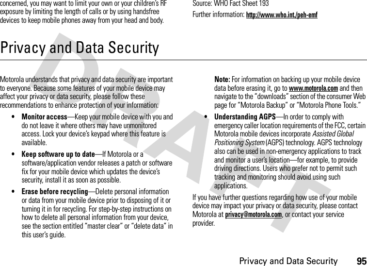 Privacy and Data Security95concerned, you may want to limit your own or your children’s RF exposure by limiting the length of calls or by using handsfree devices to keep mobile phones away from your head and body.Source: WHO Fact Sheet 193Further information: http://www.who.int./peh-emfPrivacy and Data SecurityPrivac y and Data Se curityMotorola understands that privacy and data security are important to everyone. Because some features of your mobile device may affect your privacy or data security, please follow these recommendations to enhance protection of your information:• Monitor access—Keep your mobile device with you and do not leave it where others may have unmonitored access. Lock your device’s keypad where this feature is available.• Keep software up to date—If Motorola or a software/application vendor releases a patch or software fix for your mobile device which updates the device’s security, install it as soon as possible.• Erase before recycling—Delete personal information or data from your mobile device prior to disposing of it or turning it in for recycling. For step-by-step instructions on how to delete all personal information from your device, see the section entitled “master clear” or “delete data” in this user’s guide.Note: For information on backing up your mobile device data before erasing it, go to www.motorola.com and then navigate to the “downloads” section of the consumer Web page for “Motorola Backup” or “Motorola Phone Tools.”• Understanding AGPS—In order to comply with emergency caller location requirements of the FCC, certain Motorola mobile devices incorporate Assisted Global Positioning System (AGPS) technology. AGPS technology also can be used in non-emergency applications to track and monitor a user’s location—for example, to provide driving directions. Users who prefer not to permit such tracking and monitoring should avoid using such applications.If you have further questions regarding how use of your mobile device may impact your privacy or data security, please contact Motorola at privacy@motorola.com, or contact your service provider.