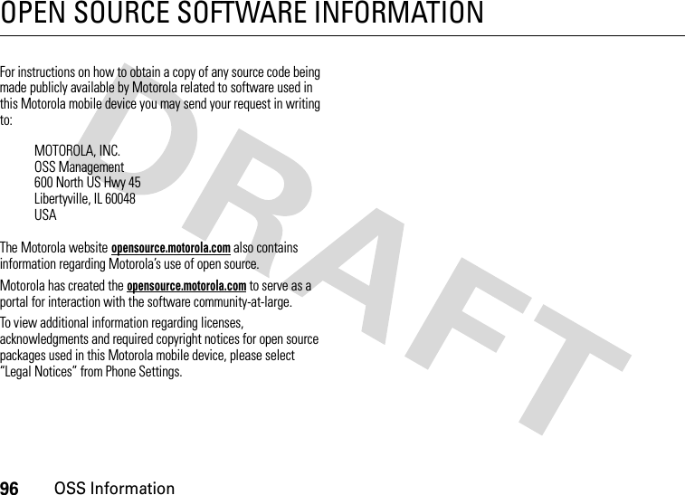 96OSS InformationOPEN SOURCE SOFTWARE INFORMATIONOSS InformationFor instructions on how to obtain a copy of any source code being made publicly available by Motorola related to software used in this Motorola mobile device you may send your request in writing to:The Motorola website opensource.motorola.com also contains information regarding Motorola’s use of open source.Motorola has created the opensource.motorola.com to serve as a portal for interaction with the software community-at-large.To view additional information regarding licenses, acknowledgments and required copyright notices for open source packages used in this Motorola mobile device, please select “Legal Notices” from Phone Settings.MOTOROLA, INC.OSS Management600 North US Hwy 45Libertyville, IL 60048USA