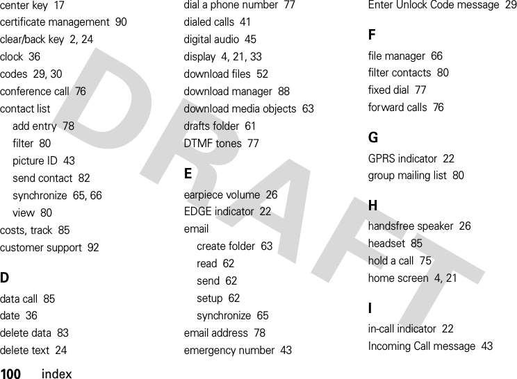 100indexcenter key  17certificate management  90clear/back key  2, 24clock  36codes  29, 30conference call  76contact listadd entry  78filter  80picture ID  43send contact  82synchronize  65, 66view  80costs, track  85customer support  92Ddata call  85date  36delete data  83delete text  24dial a phone number  77dialed calls  41digital audio  45display  4, 21, 33download files  52download manager  88download media objects  63drafts folder  61DTMF tones  77Eearpiece volume  26EDGE indicator  22emailcreate folder  63read  62send  62setup  62synchronize  65email address  78emergency number  43Enter Unlock Code message  29Ffile manager  66filter contacts  80fixed dial  77forward calls  76GGPRS indicator  22group mailing list  80Hhandsfree speaker  26headset  85hold a call  75home screen  4, 21Iin-call indicator  22Incoming Call message  43