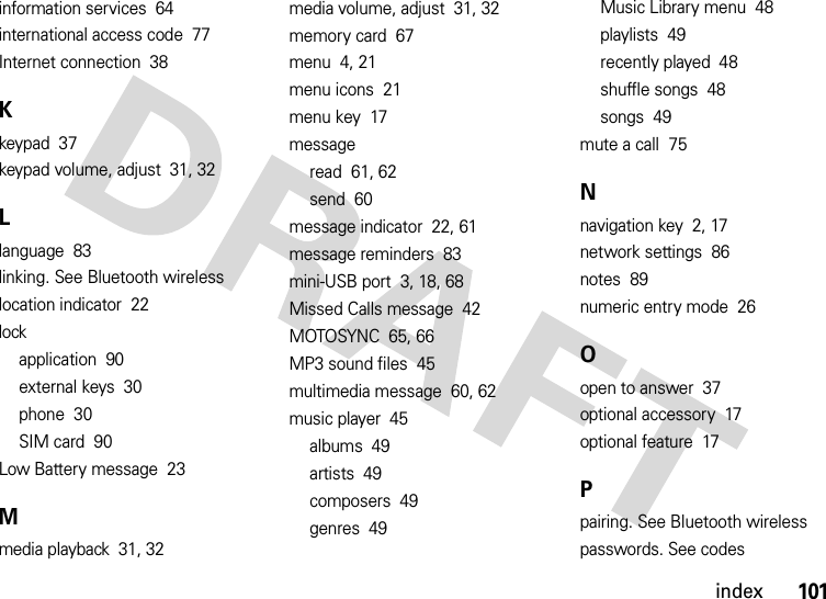 index101information services  64international access code  77Internet connection  38Kkeypad  37keypad volume, adjust  31, 32Llanguage  83linking. See Bluetooth wirelesslocation indicator  22lockapplication  90external keys  30phone  30SIM card  90Low Battery message  23Mmedia playback  31, 32media volume, adjust  31, 32memory card  67menu  4, 21menu icons  21menu key  17messageread  61, 62send  60message indicator  22, 61message reminders  83mini-USB port  3, 18, 68Missed Calls message  42MOTOSYNC  65, 66MP3 sound files  45multimedia message  60, 62music player  45albums  49artists  49composers  49genres  49Music Library menu  48playlists  49recently played  48shuffle songs  48songs  49mute a call  75Nnavigation key  2, 17network settings  86notes  89numeric entry mode  26Oopen to answer  37optional accessory  17optional feature  17Ppairing. See Bluetooth wirelesspasswords. See codes