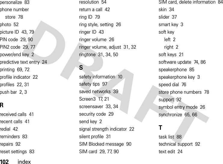 102indexpersonalize  83phone numberstore  78photo  52picture ID  43, 79PIN code  29, 90PIN2 code  29, 77power/end key  2predictive text entry  24printing  69, 72profile indicator  22profiles  22, 31push bar  2, 3Rreceived calls  41recent calls  41redial  42reminders  83repairs  92reset settings  83resolution  54return a call  42ring ID  79ring style, setting  26ringer ID  43ringer volume  26ringer volume, adjust  31, 32ringtone  31, 34, 50Ssafety information  10safety tips  97saved networks  39Screen3  17, 21screensaver  33, 34security code  29send key  2signal strength indicator  22silent profile  31SIM Blocked message  90SIM card  29, 77, 90SIM card, delete information  84skin  34slider  37smart key  3soft keyleft  2right  2soft keys  21software update  74, 86speakerphone  85speakerphone key  3speed dial  76store phone numbers  78support  92symbol entry mode  26synchronize  65, 66Ttask list  88technical support  92text edit  24