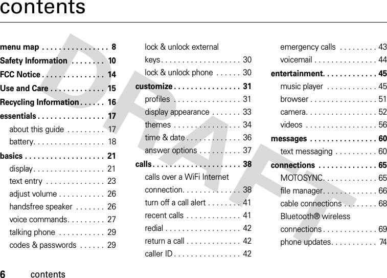 6contentscontentsmenu map . . . . . . . . . . . . . . . .  8Safety Information  . . . . . . . .  10FCC Notice . . . . . . . . . . . . . . .  14Use and Care . . . . . . . . . . . . .  15Recycling Information . . . . . .  16essentials . . . . . . . . . . . . . . . .  17about this guide  . . . . . . . . .  17battery. . . . . . . . . . . . . . . . .  18basics . . . . . . . . . . . . . . . . . . .  21display. . . . . . . . . . . . . . . . .  21text entry  . . . . . . . . . . . . . .  23adjust volume . . . . . . . . . . .  26handsfree speaker  . . . . . . .  26voice commands. . . . . . . . .  27talking phone  . . . . . . . . . . .  29codes &amp; passwords  . . . . . .  29lock &amp; unlock external keys. . . . . . . . . . . . . . . . . . . 30lock &amp; unlock phone  . . . . . .  30customize . . . . . . . . . . . . . . . . 31profiles  . . . . . . . . . . . . . . . .  31display appearance . . . . . . . 33themes . . . . . . . . . . . . . . . . 34time &amp; date . . . . . . . . . . . . . 36answer options . . . . . . . . . .  37calls. . . . . . . . . . . . . . . . . . . . . 38calls over a WiFi Internet connection. . . . . . . . . . . . . . 38turn off a call alert . . . . . . . .  41recent calls  . . . . . . . . . . . . . 41redial . . . . . . . . . . . . . . . . . . 42return a call . . . . . . . . . . . . . 42caller ID . . . . . . . . . . . . . . . . 42emergency calls  . . . . . . . . . 43voicemail . . . . . . . . . . . . . . . 44entertainment. . . . . . . . . . . . . 45music player  . . . . . . . . . . . . 45browser . . . . . . . . . . . . . . . . 51camera. . . . . . . . . . . . . . . . . 52videos  . . . . . . . . . . . . . . . . . 56messages  . . . . . . . . . . . . . . . . 60text messaging  . . . . . . . . . . 60connections  . . . . . . . . . . . . . . 65MOTOSYNC. . . . . . . . . . . . . 65file manager. . . . . . . . . . . . . 66cable connections . . . . . . . . 68Bluetooth® wireless connections . . . . . . . . . . . . . 69phone updates. . . . . . . . . . .  74